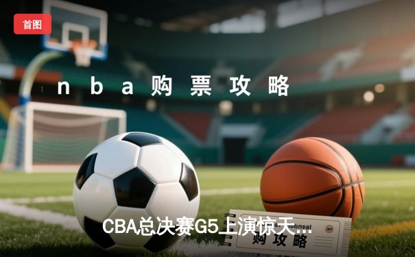 CBA总决赛G5上演惊天逆转 辽宁男篮加时险胜广东夺赛点
